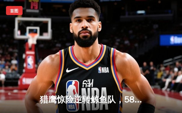 猎鹰惊险逆转鲸鱼队，58体育直播见证NBA季后赛经典对决