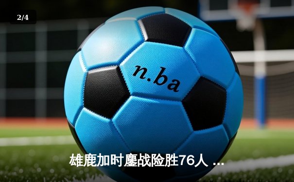 雄鹿加时鏖战险胜76人 字母哥39+16+7主宰关键时刻 - 2