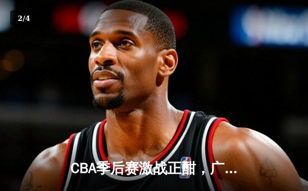 CBA季后赛激战正酣，广东宏远逆转辽宁本钢豪取关键胜利 - 2