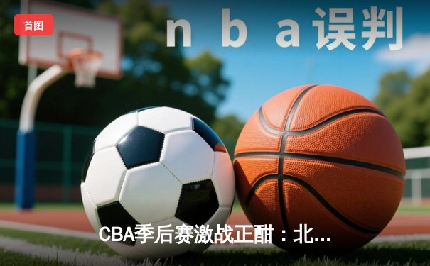 CBA季后赛激战正酣：北京首钢加时险胜广东宏远，方硕关键三分定乾坤