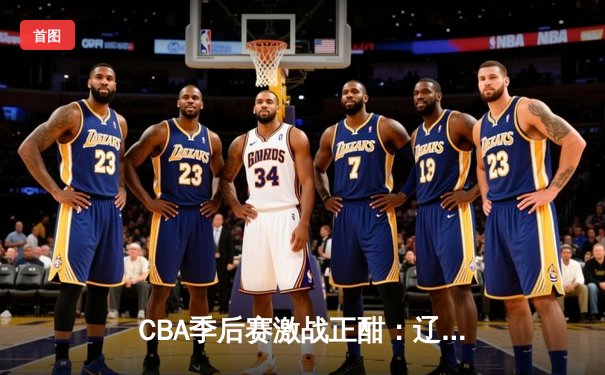 CBA季后赛激战正酣：辽宁本钢加时险胜广东宏远 赵继伟37分创生涯新高
