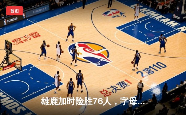 雄鹿加时险胜76人，字母哥32+11+7主宰关键时刻
