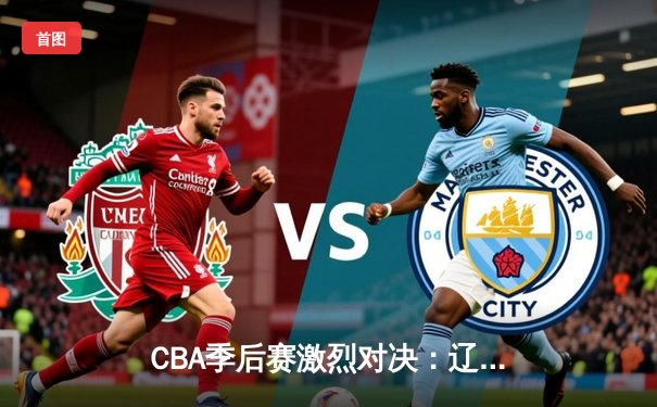 CBA季后赛激烈对决：辽宁本钢逆转广东宏远，赵继伟狂砍33分助队夺赛点