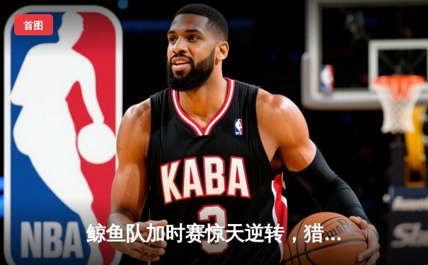 鲸鱼队加时赛惊天逆转，猎鹰队惜败NBA季后赛激战
