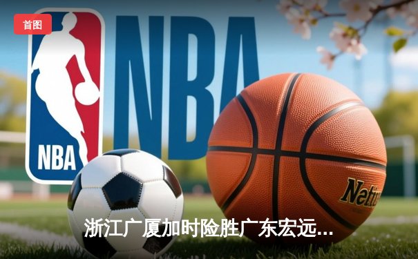 浙江广厦加时险胜广东宏远 孙铭徽35+10+7主宰决胜时刻