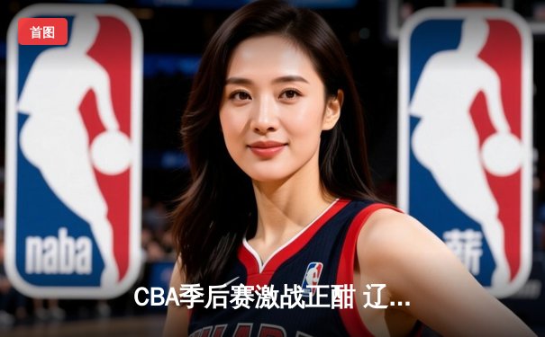 CBA季后赛激战正酣 辽宁本钢加时险胜广东宏远总比分2-1领先